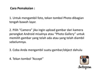 Cara Pemakaian :
1. Untuk mengambil foto, tekan tombol Photo dibagian
tengah bawah layar.
2. Pilih “Camera” jika ingin upload gambar dari kamera
perangkat Android misalnya atau “Photo Gallery” untuk
memilih gambar yang telah ada atau yang telah diambil
sebelumnya.
3. Coba Anda mengambil suatu gambar/object dahulu
4. Tekan tombol “Accept”

 