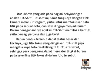Fitur lainnya yang ada pada bagian penyuntingan
adalah Tilt-Shift. Tilt-shift ini, sama fungsinya dengan efek
kamera melalui instagram, yaitu untuk memfokuskan satu
titik pada sebuah foto, dan sekelilingnya menjadi buram.
Dalam penggunaannya aplikasi Tilt-Shift memiliki 2 bentuk,
yaitu persegi panjang dan juga bulat.
Kedua bentuk tersebut dapat diatur besar dan
kecilnya, juga titik fokus yang diinginkan. Tilt-shift juga
mengatur rupa foto disekeliling titik fokus tersebut,
sehingga para pengguna dapat mengatur tingkat buram
pada sekeliling titik fokus di dalam foto tersebut.

 