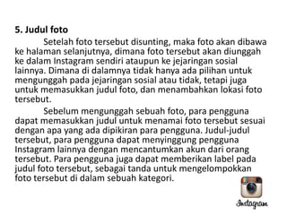 5. Judul foto
Setelah foto tersebut disunting, maka foto akan dibawa
ke halaman selanjutnya, dimana foto tersebut akan diunggah
ke dalam Instagram sendiri ataupun ke jejaringan sosial
lainnya. Dimana di dalamnya tidak hanya ada pilihan untuk
mengunggah pada jejaringan sosial atau tidak, tetapi juga
untuk memasukkan judul foto, dan menambahkan lokasi foto
tersebut.
Sebelum mengunggah sebuah foto, para pengguna
dapat memasukkan judul untuk menamai foto tersebut sesuai
dengan apa yang ada dipikiran para pengguna. Judul-judul
tersebut, para pengguna dapat menyinggung pengguna
Instagram lainnya dengan mencantumkan akun dari orang
tersebut. Para pengguna juga dapat memberikan label pada
judul foto tersebut, sebagai tanda untuk mengelompokkan
foto tersebut di dalam sebuah kategori.

 
