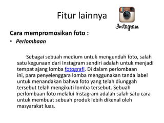 Fitur lainnya
Cara mempromosikan foto :
• Perlombaan
Sebagai sebuah medium untuk mengundah foto, salah
satu kegunaan dari Instagram sendiri adalah untuk menjadi
tempat ajang lomba fotografi. Di dalam perlombaan
ini, para penyelenggara lomba menggunakan tanda label
untuk menandakan bahwa foto yang telah diunggah
tersebut telah mengikuti lomba tersebut. Sebuah
perlombaan foto melalui Instagram adalah salah satu cara
untuk membuat sebuah produk lebih dikenal oleh
masyarakat luas.

 