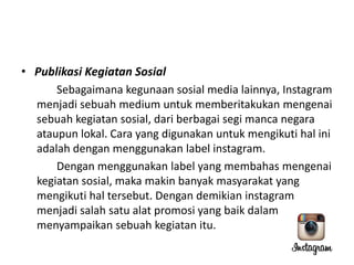 • Publikasi Kegiatan Sosial
Sebagaimana kegunaan sosial media lainnya, Instagram
menjadi sebuah medium untuk memberitakukan mengenai
sebuah kegiatan sosial, dari berbagai segi manca negara
ataupun lokal. Cara yang digunakan untuk mengikuti hal ini
adalah dengan menggunakan label instagram.
Dengan menggunakan label yang membahas mengenai
kegiatan sosial, maka makin banyak masyarakat yang
mengikuti hal tersebut. Dengan demikian instagram
menjadi salah satu alat promosi yang baik dalam
menyampaikan sebuah kegiatan itu.

 