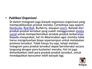 • Publikasi Organisasi
Di dalam Instagram juga banyak organisasi-organisasi yang
mempublikasikan produk mereka. Contohnya saja seperti
Starbucks, Red Bull, Burberry, ataupun Levi’s. Banyak dari
produk-produk tersebut yang sudah menggunakan media
sosial untuk memperkenalkan produk-produk terbarunya
kepada masyarakat, hal ini dikarenakan agar mereka tidak
harus mengeluarkan biaya sepersenpun untuk melakukan
promosi tersebut. Tidak hanya itu saja, tetapi melalui
instagram para produk tersebut dapat berinteraksi secara
langsung dengan para kustomer mereka. Hal ini juga
dimanfaatkan oleh para produk-produk tersebut, untuk
mendapatkan konsumer lebih banyak lagi,

 