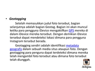 • Geotagging
Setelah memasukkan judul foto tersebut, bagian
selanjutnya adalah bagian Geotag. Bagian ini akan muncul
ketika para pengguna iDevice mengaktifkan GPS mereka di
dalam iDevice mereka tersebut. Dengan demikian iDevice
tersebut dapat mendeteksi lokasi dimana para pengguna
Instagram tersebut berada.
Geotagging sendiri adalah identifikasi metadata
geografis dalam sebuah media situs ataupun foto. Dengan
geotagging para penguna dapat terdeteksi dimana mereka
telah mengambil foto tersebut atau dimana foto tersebut
telah diunggah.

 