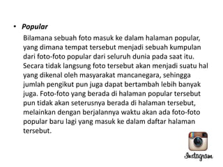 • Popular
Bilamana sebuah foto masuk ke dalam halaman popular,
yang dimana tempat tersebut menjadi sebuah kumpulan
dari foto-foto popular dari seluruh dunia pada saat itu.
Secara tidak langsung foto tersebut akan menjadi suatu hal
yang dikenal oleh masyarakat mancanegara, sehingga
jumlah pengikut pun juga dapat bertambah lebih banyak
juga. Foto-foto yang berada di halaman popular tersebut
pun tidak akan seterusnya berada di halaman tersebut,
melainkan dengan berjalannya waktu akan ada foto-foto
popular baru lagi yang masuk ke dalam daftar halaman
tersebut.

 