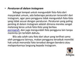 • Peraturan di dalam Instagram
Sebagai tempat untuk mengundah foto-foto dari
masyarakat umum, ada beberapa peraturan tersendiri dari
Instagram, agar para pengguna tidak mengunduh foto-foto
yang tidak sesuai dengan peraturan. Peraturan yang paling
penting di dalam Instagram adalah dimana mereka sangat
melarang keras untuk foto-foto yang berbau
pornografi, dan juga mengundah foto pengguna lain tanpa
meminta ijin terlebih dahulu.
Bila ada salah satu foto dari akun yang terlihat sama
oleh pengguna lainnya, makan pengguna tersebuk memiliki
hak untuk menandai foto tersebut dengan bendera atau
melaporkannya langsung kepada Instagram.

 