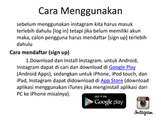 Cara Menggunakan
sebelum menggunakan instagram kita harus masuk
terlebih dahulu [log in] tetapi jika belum memiliki akun
maka, calon pengguna harus mendaftar [sign up] terlebih
dahulu
Cara mendaftar (sign up)
1.Download dan Install Instagram. untuk Android,
Instagram dapat di cari dan download di Google Play
(Android Apps), sedangkan untuk iPhone, iPod touch, dan
iPad, Instagram dapat didownload di App Store (download
aplikasi menggunakan iTunes jika menginstall aplikasi dari
PC ke iPhone misalnya).

 