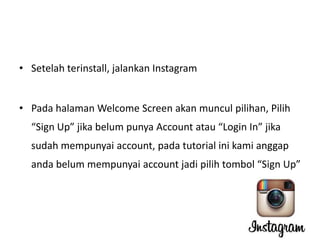 • Setelah terinstall, jalankan Instagram
• Pada halaman Welcome Screen akan muncul pilihan, Pilih
“Sign Up” jika belum punya Account atau “Login In” jika
sudah mempunyai account, pada tutorial ini kami anggap
anda belum mempunyai account jadi pilih tombol “Sign Up”

 