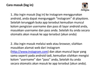 Cara masuk (log in)
1. Jika ingin masuk (log in) ke instagram menggunakan
android, anda dapat mengunggah “instagram” di playstore.
Setelah terunggah buka app tersebut kemudian muncul
kolom pengisian username dan pass di layar android anda,
masukkan username dan pass anda. Setelah itu anda secara
otomatis akan masuk ke app tersebut (akun anda)
2. Jika ingin masuk melalui web atau browser, silahkan
masukkan alamat web dari instagram
(http://www.instagram.com) dan akan muncul layar yang
sama seperti pada android tadi, kemudian silahkan mengisi
kolom “username” dan “pass” anda, Setelah itu anda
secara otomatis akan masuk ke app tersebut (akun anda).

 