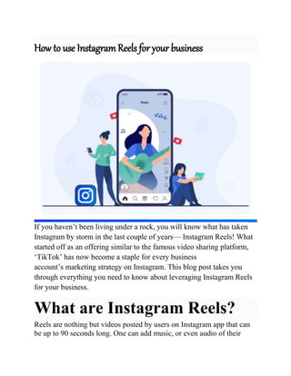 How to use Instagram Reels for your business
If you haven’t been living under a rock, you will know what has taken
Instagram by storm in the last couple of years— Instagram Reels! What
started off as an offering similar to the famous video sharing platform,
‘TikTok’ has now become a staple for every business
account’s marketing strategy on Instagram. This blog post takes you
through everything you need to know about leveraging Instagram Reels
for your business.
What are Instagram Reels?
Reels are nothing but videos posted by users on Instagram app that can
be up to 90 seconds long. One can add music, or even audio of their
 