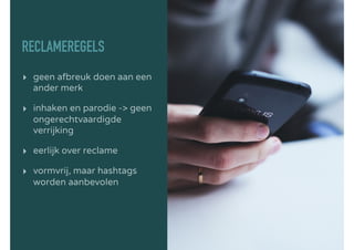 RECLAMEREGELS
▸ geen afbreuk doen aan een
ander merk
▸ inhaken en parodie -> geen
ongerechtvaardigde
verrijking
▸ eerlijk over reclame
▸ vormvrij, maar hashtags
worden aanbevolen
 