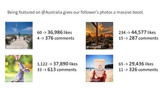 Being featured on @Australia gives our follower’s photos a massive boost. 
Original Featured Original Featured 
60 -> 36,986 likes 
4 -> 376 comments 
@samarag33 @nickwillox 
@glendavidwilson @dsimages 
234 -> 44,577 likes 
15 -> 287 comments 
1,122 -> 37,890 likes 
33 -> 613 comments 
65 -> 29,436 likes 
11 -> 326 comments 
 