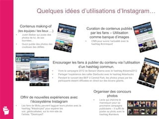 Quelques idées d’utilisations d’Instagram…

     Contenus making-of
                                                                   Curation de contenus publiés
    (les équipes / les lieux …)
•      Justin Bieber qui poste des
                                                                     par les fans – Utilisation
       photos de lui, de ses                                        comme banque d’images
       tournées…                                               •     CNN pour suivre l’actualité avec le
•      Gucci publie des photos des                                   hashtag #cnnireport
       coulisses des défilés




                                     Encourager les fans à publier du contenu via l’utilisation
                                                     d’un hashtag commun.
                                 •      Vivre la campagne 2012 de Barack Obama avec le hashtag #obama2012
                                 •      Partager l’expérience des cafés Starbucks avec le hashtag #starbucks
                                 •      Pendant le concert des BEP à Central Park, les photos prises par les
                                        participants étaient diffusées en direct sur des écrans géants.



                                                                       Organiser des concours
     Offrir de nouvelles expériences avec                                      photos
                                                                       •    Levis qui cherche le
             l’écosystème Instagram                                         mannequin pour sa
•     Les fans de Moby peuvent tagguer leurs photos avec le                 prochaine campagne
      hashtag "#destroyed" pour espérer les                                 publicitaire – Il suffit de
      voir, géolocalisées, sur le mini-site de                              poster sa photo avec le
      l'artiste, "Destroyed".                                               hashtag #iamlevis
 