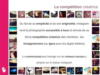 La compétition créatrice



Du fait de sa simplicité et de son originalité, Instagram

rend la photographie accessible à tous et stimule de ce

    fait la compétition créatrice des membres : les

  Instagrammers (ou Igers pour les Apple Addicts).



 La communauté peut interagir sur les réseaux sociaux y

             compris sur le réseau Instagram.
 