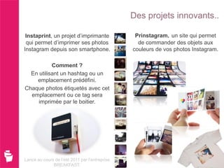 Des projets innovants..

 Instaprint, un projet d’imprimante              Prinstagram un site qui permet
 qui permet d’imprimer ses photos                 de commander des objets aux
Instagram depuis son smartphone.                couleurs de vos photos Instagram.

           Comment ?
  En utilisant un hashtag ou un
    emplacement prédéfini.
Chaque photos étiquetés avec cet
  emplacement ou ce tag sera
     imprimée par le boitier.




Lancé au cours de l’été 2011 par l’entreprise
              BREAKFAST.
 
