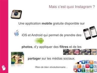 Mais c’est quoi Instagram ?



Une application mobile gratuite disponible sur


  iOS et Android qui permet de prendre des


  photos, d’y appliquer des filtres et de les


      partager sur les médias sociaux.

           Rien de bien révolutionnaire…
 