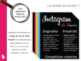 La recette du succès ?
              Elue
           application
            Apple de
         l’année 2011 !




Instagram se positionne sur              Originalité                     Simplicité
                                     •   Format carré des photos     •   Simple et intuitif -
 l’angle de vue & l’état                 qui rappellent le               L’outil est bien pensé
                                         polaroïd et donne un            avec les fonctions
d’esprit, à la différence des
                                         aspect « vintage » très à       essentielles à la
  autres réseaux (Pinterest &            la mode à la photo.             photographie.
                                     •   Filtres qui améliorent le   •   Agréable à utiliser il
  FlickR pour ne citer qu’eux) qui       rendu et offrent une            conviendra aussi bien
                                         plus-value « artistique »       au grand public qu’aux
      jouent sur le côté                 à la photo                      amateurs de photos
  « collection » d’albums.

                                           Compétition créatrice
 