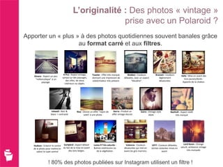 L’originalité : Des photos « vintage »
                                                      prise avec un Polaroid ?
Apporter un « plus » à des photos quotidiennes souvent banales grâce
                    au format carré et aux filtres.



                               X-Pro : Aspect vintage,      Toaster : Effet très marqué,       Walden : Couleurs           Branam : Couleurs
   Amaro : Aspect un peu                                                                                                                             Hefe : Mise en avant des
                              sympa sur des paysages,       donnant une impression de       délavées, avec un aspect          légèrement
    "mélancolique" à un                                                                                                                                tons jaunes/dorés -
                                 des villes, de vieux       soleil/chaleur très présent.          "bleuâtre".                 désaturées.
         paysage.                                                                                                                                     Apporte de la chaleur.
                                intérieurs ou objets.




                    Inkwell : Noir &        Rise : Donne un effet "rayon de      Sierra : Produit un        Sutro : Vintage style        Nashvill : Aspect vieilli
                   blanc + contrasté               soleil' à une photo          effet vintage discret.              sépia                    très marqué




                                                                                                                                                       Lord Kevin : Orange
   Hudson : Eclaircir le centre Earlybird : Aspect délavé    Lomo-fi Très saturée -           Valencia : Couleurs      1977 : Couleurs délavées,
                                                                                                                                                    saturé, ambiance vintage
   de la photo pour mettre en du fait de la mise en avant    Scènes extérieures ou          désaturées qui met en      teintes violacées mises en
                                    des tons beiges.           de la végétation.            avant les gris-marrons.               avant.                  très marquée
      valeur le sujet central



                 ! 80% des photos publiées sur Instagram utilisent un filtre !
 