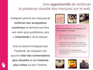 Une opportunité de renforcer
      la présence visuelle des marques sur le web.

Instagram permet aux marques de
  renforcer leur écosystème
numérique en donnant aux fans       Pour que l’utilisation d’Instagram soit
                                    une réussite, 3 conseils :
une vision plus quotidienne, plus
                                    –   Décrire et utiliser de bons liens (vers la
 « instantanée » de la marque.          page Facebook, vers la fiche produit, vers le
                                        blog…) sous chaque photo.

                                    –   Publier de façon régulière & coupler les
                                        publications avec les autres réseaux sociaux
 Avec le rachat d’Instagram par         (Facebook / Twitter / Foursquare / FlickR…)

                                    –   Prendre le temps de répondre aux
  Facebook, les marques vont            commentaires (la communauté d’Instagram
                                        est très active)
pouvoir créer des conversations
 plus visuelles et des histoires
  plus riches sur leur Timeline.
 