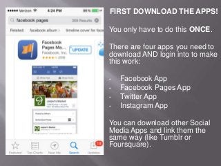 FIRST DOWNLOAD THE APPS!
You only have to do this ONCE.
There are four apps you need to
download AND login into to make
this work:
• Facebook App
• Facebook Pages App
• Twitter App
• Instagram App
You can download other Social
Media Apps and link them the
same way (like Tumblr or
Foursquare).
 