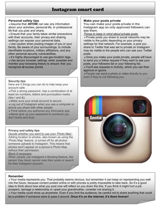  
Instagram smart card
Personal safety tips
Assume that ANYONE can see any information
about your activities, personal life, or professional
life that you post and share.
Ensure that your family takes similar precautions
with their accounts; their privacy and sharing
settings can expose your personal data.
Use caution when posting images of you or your
family. Be aware of your surroundings, to include
identifiable locations, military affiliations, and any
other personal security vulnerabilities.
It’s highly discouraged to use geo-location tags.
Use secure browser settings when possible and
monitor your browsing history to ensure that you
recognize all access points.	
Make your posts private
You can make your posts private in the
Instagram app so only approved followers can
see them.
Things to keep in mind about private posts:
Private posts you share to social networks may be
visible to the public depending on your privacy
settings for that network. For example, a post you
share to Twitter that was set to private on Instagram
may be visible to the people who can see your Twitter
posts.
Once you make your posts private, people will have
to send you a follow request if they want to see your
posts, your followers list or your following list.
You'll see requests in Activity, which you can then
approve or ignore.
People can send a photo or video directly to you
even if they’re not following you.
Security tips
Here are 5 things you can do to help keep your
account safe:
Pick a strong password. Use a combination of at
least six numbers, letters and punctuation marks
(like ! and &).
Make sure your email account is secure.
Log out of Instagram when you use a computer or
phone you share with other people.
Think before you authorize any third-party app.
Never give up your password to someone you
don’t know and trust. 
Privacy and safety tips
Decide whether you want to use your ‘Photo Map’.
Adding location to photos, also known as using the
‘Photo Map’ feature, is turned off for all photos
someone uploads to Instagram. This means that
photos won’t appear on a person’s Photo Map
without their permission.
Block if necessary
When people use Instagram’s blocking feature, the
person they block cannot view their posts or search
for their Instagram account.
Remember
Your media represents you. That probably seems obvious, but remember it can keep on representing you well
into the future, because content posted online or with phones is pretty impossible to take back. So it’s a good
idea to think about how what you post now will reflect on you down the line. If you think it might hurt a job
prospect, damage a relationship or upset your grandmother, consider not sharing it.
Your media could show up anywhere. Even if you limit the audience, be careful not to share anything that could
be a problem if someone were to pass it around. Once it’s on the internet, it’s there forever! 
 