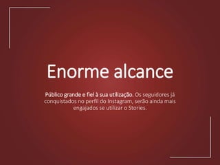 Enorme alcance
Público grande e fiel à sua utilização. Os seguidores já
conquistados no perfil do Instagram, serão ainda mais
engajados se utilizar o Stories.
 