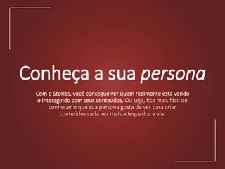 Conheça a sua persona
Com o Stories, você consegue ver quem realmente está vendo
e interagindo com seus conteúdos. Ou seja, fica mais fácil de
conhecer o que sua persona gosta de ver para criar
conteúdos cada vez mais adequados a ela.
 
