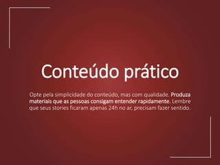 Conteúdo prático
Opte pela simplicidade do conteúdo, mas com qualidade. Produza
materiais que as pessoas consigam entender rapidamente. Lembre
que seus stories ficaram apenas 24h no ar, precisam fazer sentido.
 