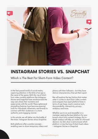 INSTAGRAM STORIES VS. SNAPCHAT
In the fast-paced world of social media,
capturing attention in the blink of an eye is
the name of the game. With the rise of short-
form video content, platforms like Instagram
Stories and Snapchat have revolutionized the
way users share their moments and
experiences with the world. These ephemeral
storytelling features have become essential
tools for individuals, influencers, and brands to
connect with their audiences in a more
authentic and engaging manner.
In this article, we will delve into the battle of
the titans: Instagram Stories versus Snapchat.
Both platforms offer a similar concept -
enabling users to share temporary videos and
photos with their followers - but they have
distinct characteristics that set them apart.
We will explore the key factors that matter
when it comes to short-form video content
and compare how each platform fares in
terms of user base, reach, creative tools,
discoverability, interactivity, privacy,
analytics, and more.
Whether you're an avid storyteller or a
marketer seeking the best platform for your
brand's short-form content strategy, this in-
depth analysis will help you make an informed
decision. So, let's dive in and uncover which
platform is truly the king of short-lived videos
- Instagram Stories or Snapchat
Savvysolutions.pro
Which is The Best For Short-Form Video Content?
 