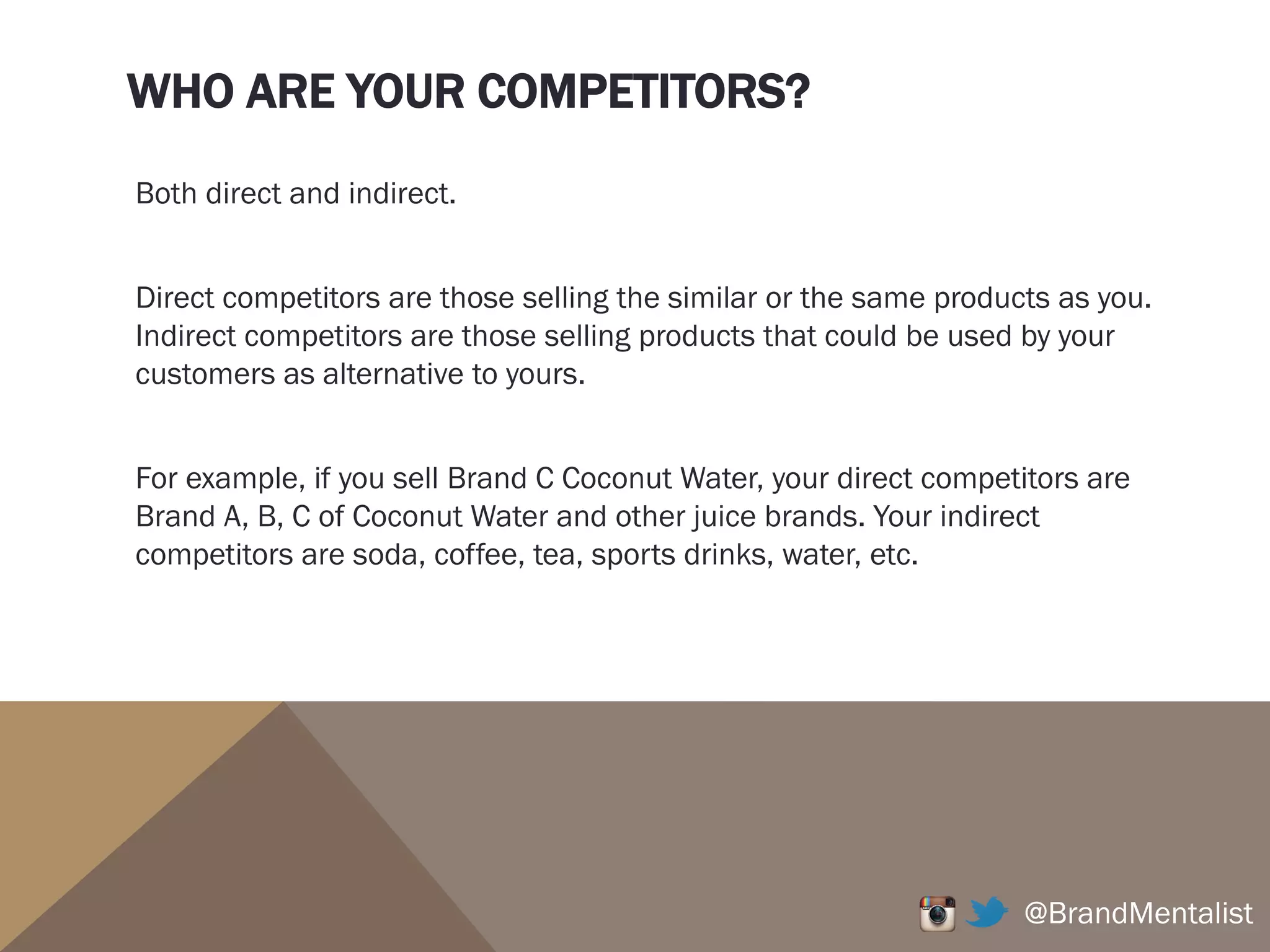 WHO ARE YOUR COMPETITORS?
Both direct and indirect.
Direct competitors are those selling the similar or the same products as you.
Indirect competitors are those selling products that could be used by your
customers as alternative to yours.
For example, if you sell Brand C Coconut Water, your direct competitors are
Brand A, B, C of Coconut Water and other juice brands. Your indirect
competitors are soda, coffee, tea, sports drinks, water, etc.
@BrandMentalist
 