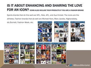 IS IT ABOUT ENHANCING AND SHARING THE LOVE
FOR AN ICON? ICONS ALSO INCLUDE YOUR PRODUCTS IF YOU ARE A FASHION BRAND.
@BrandMentalist
Sports brands that do this well are NFL, Nike, AFL, and Aus Cricket. The icons are the
athletes. Fashion brands that do well are Michael Kors, Marc Jacobs, Highsnobiety,
etc.Burnett, Fashion Week, etc.
 