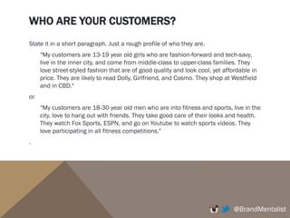 WHO ARE YOUR CUSTOMERS?
State it in a short paragraph. Just a rough profile of who they are.
"My customers are 13-19 year old girls who are fashion-forward and tech-savy,
live in the inner city, and come from middle-class to upper-class families. They
love street-styled fashion that are of good quality and look cool, yet affordable in
price. They are likely to read Dolly, Girlfriend, and Cosmo. They shop at Westfield
and in CBD."
or
"My customers are 18-30 year old men who are into fitness and sports, live in the
city, love to hang out with friends. They take good care of their looks and health.
They watch Fox Sports, ESPN, and go on Youtube to watch sports videos. They
love participating in all fitness competitions."
.
@BrandMentalist
 