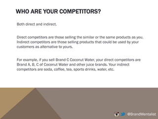 WHO ARE YOUR COMPETITORS?
Both direct and indirect.
Direct competitors are those selling the similar or the same products as you.
Indirect competitors are those selling products that could be used by your
customers as alternative to yours.
For example, if you sell Brand C Coconut Water, your direct competitors are
Brand A, B, C of Coconut Water and other juice brands. Your indirect
competitors are soda, coffee, tea, sports drinks, water, etc.
@BrandMentalist
 