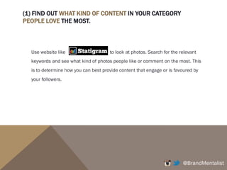 (1) FIND OUT WHAT KIND OF CONTENT IN YOUR CATEGORY
PEOPLE LOVE THE MOST.
Use website like to look at photos. Search for the relevant
keywords and see what kind of photos people like or comment on the most.
Look at popular accounts/influential accounts on the category i.e.
@Margaret__Zhang or @SydneyFashionBlogger accounts and see what kind of
photos get the most likes and comments.
This is to determine how you can best provide content that engage or is favoured
by your followers.
@BrandMentalist
 