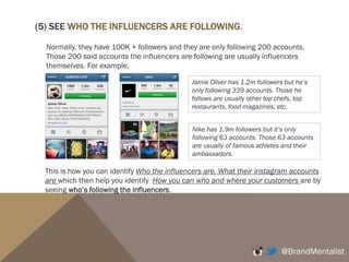 (3) WHO ARE THE INFLUENCERS IN YOUR CATEGORY?
For example, if you are a food or a beverage brand, the influencers can be
famous Chefs in your region, cooking TV shows, food and cooking
magazines, big food retailers (i.e. Wholefoods, Coles, Harris’ Farm), and top
food bloggers.
If you are a technology/electronics/gadget brand, the influencers can be
Google, Inc, Mashable, Wired, Techcrunch, Mark Zuckerberg, Bill Gates, etc.
If you are a music brand, the influencers can be other famous artists, big
recording labels, MTV, Channel V, The Voice, etc.
@BrandMentalist
 