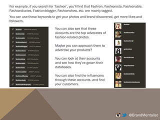 (5) SEE WHO THE INFLUENCERS ARE FOLLOWING.
Normally, they have 100K + followers and they are only following 200 accounts.
Those 200 said accounts the influencers are following are usually influencers
themselves. For example,
@BrandMentalist
Jamie Oliver has 1.2m followers but he’s
only following 339 accounts. Those he
follows are usually other top chefs, top
restaurants, food magazines, etc.
Nike has 1.9m followers but it’s only
following 63 accounts. Those 63 accounts
are usually of famous athletes and their
ambassadors.
This is how you can identify Who the influencers are. What their instagram accounts
are which then help you identify How you can who and where your customers are by
seeing who’s following the influencers.
 