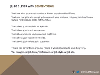 For example, if you search for ‘fashion’, you’ll find that Fashion, Fashionista, Fashionable,
Fashiondiaries, Fashionblogger, Fashionshow, etc. are mainly tagged.
You can use these keywords to get your photos and brand discovered, get more likes and
followers.
@BrandMentalist
You can also see that these
accounts are the top advocates of
fashion-related photos.
Maybe you can approach them to
advertise your products?
You can look at their accounts
and see how they’ve grown their
databases.
You can also find the influencers
through these accounts, and find
your customers.
 