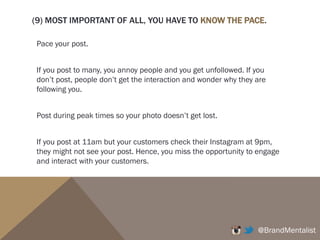 (7) GEO-TARGET IT RIGHT
You can find people in your region by finding the influencers in your region.
For example, if you are a fashion brand, you find “Vogue Australia", “Bazaar
Australia", top Australian fashion bloggers, etc, You can then be quite sure that
most of the people who follow these accounts reside in Australia.
@BrandMentalist
 