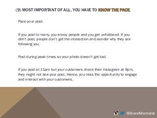 (9) MOST IMPORTANT OF ALL, YOU HAVE TO KNOW THE PACE.
Pace your post.
If you post to many, you annoy people and you get unfollowed. If you
don’t post, people don’t get the interaction and wonder why they are
following you.
Post during peak times so your photo doesn’t get lost.
If you post at 11am but your customers check their Instagram at 9pm,
they might not see your post. Hence, you miss the opportunity to engage
and interact with your customers.
@BrandMentalist
 
