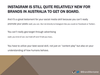 INSTAGRAM IS STILL QUITE RELATIVELY NEW FOR
BRANDS IN AUSTRALIA TO GET ON BOARD.
@BrandMentalist
And it’s a great testament for your social media skill because you can’t really
promote your posts (well, you can. But not directly to Instagram like you could on Facebook or Twitter).
You can’t really geo-target through advertising
(well, you kind of can, but hold off and I’ll tell you how).
You have to utilize your best social skill, not just on “content play" but also on your
understanding of how humans behave.
 