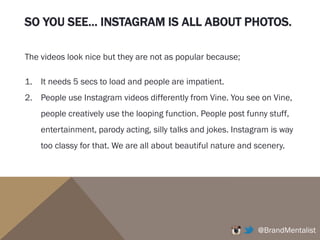 SO YOU SEE… INSTAGRAM IS ALL ABOUT PHOTOS.
@BrandMentalist
The videos look nice but they are not as popular because;
1. It needs 5 secs to load and people are impatient.
2. People use Instagram videos differently from Vine. You see on Vine,
people creatively use the looping function. People post funny stuff,
entertainment, parody acting, silly talks and jokes. Instagram is way
too classy for that. We are all about beautiful nature and scenery.
 