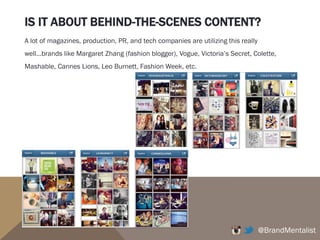 IS IT ABOUT BEHIND-THE-SCENES CONTENT?
@BrandMentalist
A lot of magazines, production, PR, and tech companies are utilizing this really
well…brands like Margaret Zhang (fashion blogger), Vogue, Victoria’s Secret, Colette,
Mashable, Cannes Lions, Leo Burnett, Fashion Week, etc.
 