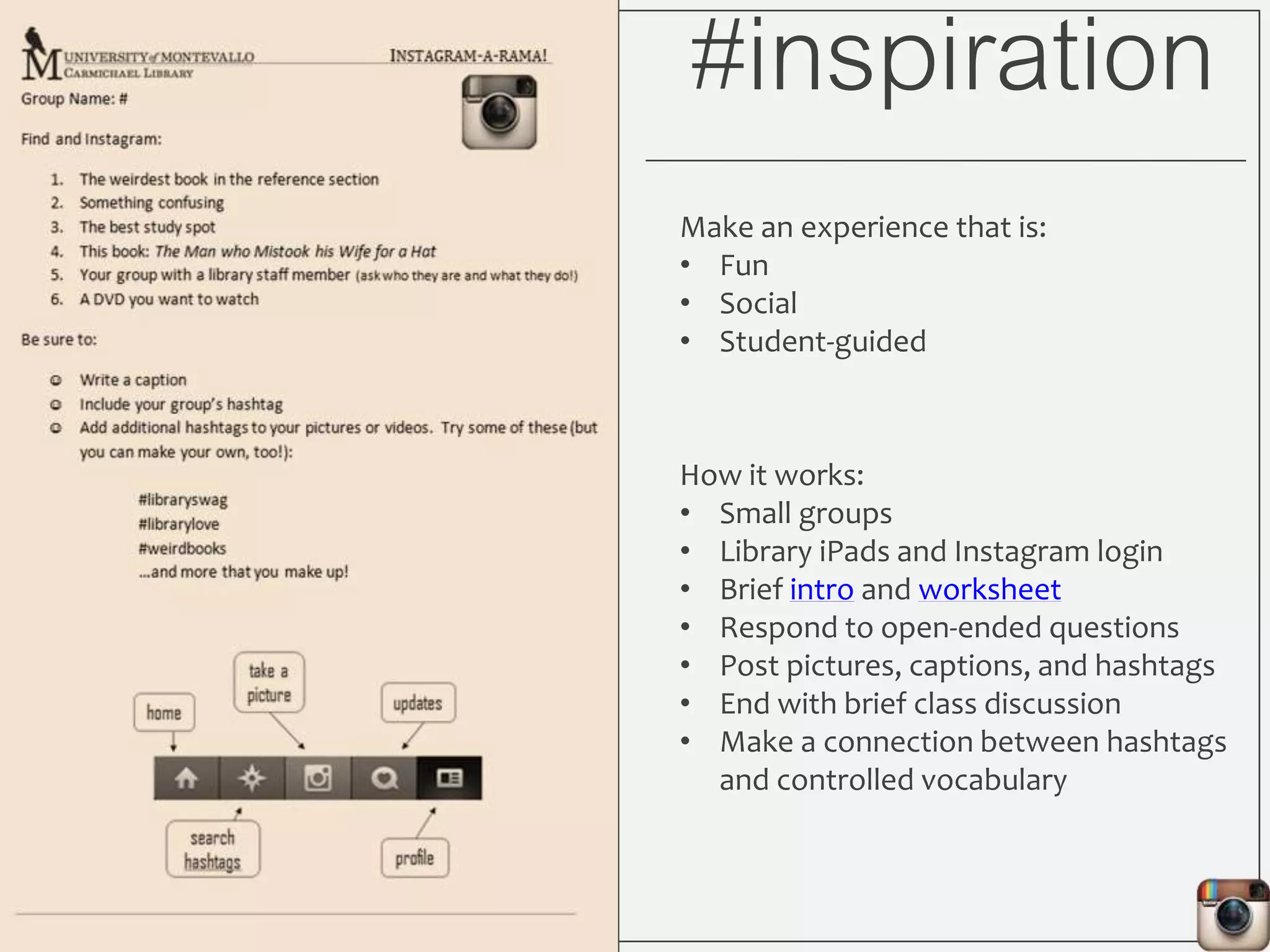 #inspiration
Make an experience that is:
• Fun
• Social
• Student-guided
How it works:
• Small groups
• Library iPads and Instagram login
• Brief intro and worksheet
• Respond to open-ended questions
• Post pictures, captions, and hashtags
• End with brief class discussion
• Make a connection between hashtags
and controlled vocabulary
 