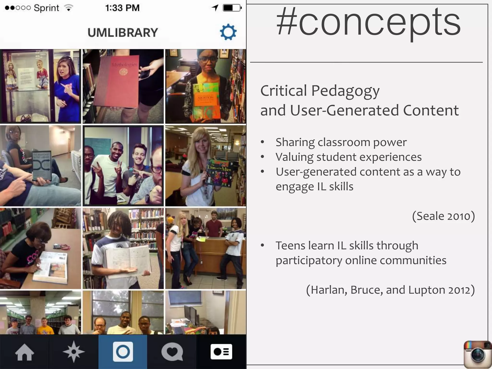 #concepts
Critical Pedagogy
and User-Generated Content
• Sharing classroom power
• Valuing student experiences
• User-generated content as a way to
engage IL skills
(Seale 2010)
• Teens learn IL skills through
participatory online communities
(Harlan, Bruce, and Lupton 2012)
 