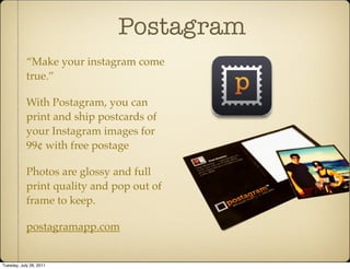 Postagram
            “Make your instagram come
            true.”

            With Postagram, you can
            print and ship postcards of
            your Instagram images for
            99¢ with free postage

            Photos are glossy and full
            print quality and pop out of
            frame to keep.

            postagramapp.com


Tuesday, July 26, 2011
 