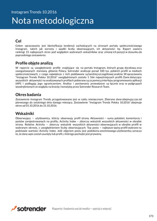 Instagram Trends 10.2016
Nota metodologiczna
Cel
Celem opracowania jest identyfikacja tendencji zachodzących na stronach portalu społecznościowego
Instagram, takich jak wzrosty i spadki liczby obserwujących, ich aktywności itp. Raport zawiera
rankingi 15 najlepszych stron pod względem wybranych wskaźników oraz zmianę ich pozycji w stosunku do
poprzedniego zestawienia.
Profile objęte analizą
W raporcie są uwzględnianie profile znajdujące się na portalu Instagram, których grupę docelową oraz
zaangażowanych stanowią głównie Polacy. Sotrender analizuje ponad 100 tys. polskich profili w mediach
społecznościowych, z czego największe z nich poddawane są bardziej szczegółowej analizie. W opracowaniu
"Instagram Trends Polska 10.2016" uwzględnionych zostało 1 566 najważniejszych profili. Dane dotyczące
wszystkich aktywności na analizowanych profilach pobierane są za pomocą interfejsu programowania aplikacji
(API) i podlegają jego ograniczeniom. Analizy i porównania prowadzone są łącznie oraz w podgrupach
wyodrębnionych ze względu na branżę i tematykę przez Sotrender Research Team.
Okres badania
Zestawienie Instagram Trends przygotowywane jest w cyklu miesięcznym. Zbierane dane obejmują czas od
pierwszego do ostatniego dnia danego miesiąca. Zestawienie “Instagram Trends Polska 10.2016” obejmuje
okres od 01.10.2016 do 31.10.2016.
Wskaźniki
Obserwujący − użytkownicy, którzy obserwują profil strony. Aktywności − suma polubień, komentarzy i
postów zarejestrowanych na profilu. Activity Index − zbiorczy wskaźnik wszystkich aktywności w obrębie
strony. Relative Activity − zbiorczy wskaźnik wszystkich aktywności obserwujących w obrębie profili w
wybranym okresie, z uwzględnieniem liczby obserwujących. Top posty − najlepsze wpisy profili wybrane na
podstawie wartości Activity Index. Jeśli zdjęciem postu jest podobizna anonimowego użytkownika, oznacza
to, że dany wpis został usunięty lub profil, z którego pochodzi jest prywatny.
Raporty i badania social media − spytaj o więcej!
173
 