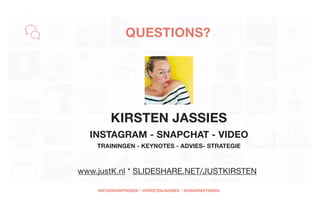 KIRSTEN JASSIES
INSTAGRAM - SNAPCHAT - VIDEO 
TRAININGEN - KEYNOTES - ADVIES- STRATEGIE
 
www.justK.nl * SLIDESHARE.NET/JUSTKIRSTEN
QUESTIONS?
INSTAGRAMTRENDS * @KIRSTENJASSIES * @IGMARKETINGNL
 