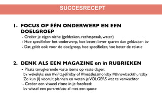 SUCCESRECEPT
1. FOCUS OP ÉÉN ONDERWERP EN EEN
DOELGROEP 
- Creëer je eigen niche (geldzaken, rechtspraak, water) 
- Hoe specifieker het onderwerp, hoe beter: liever sparen dan geldzaken bv 
- Dat geldt ook voor de doelgroep, hoe specifieker, hoe beter de relatie 
 
2. DENK ALS EEN MAGAZINE en in RUBRIEKEN
- Plaats terugkerende vaste items op vaste dagen:
bv wekelijks een #vintagefriday of #meatlessmonday #throwbackthursday 
Zo kun JIJ vooruit plannen en weten jeVOLGERS wat te verwachten
- Creëer een visueel ritme in je fotofeed:  
bv wissel een portretfoto af met een quote
 