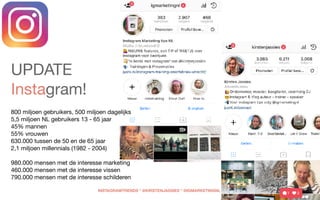  
 
UPDATE
Instagram!  
800 miljoen gebruikers, 500 miljoen dagelijks 
5,5 miljoen NL gebruikers 13 - 65 jaar

45% mannen  
55% vrouwen 

630.000 tussen de 50 en de 65 jaar 

2,1 miljoen millennials (1982 - 2004) 
980.000 mensen met de interesse marketing 

460.000 mensen met de interesse vissen  

790.000 mensen met de interesse schilderen 
INSTAGRAMTRENDS * @KIRSTENJASSIES * @IGMARKETINGNL
 