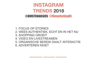 1. FOCUS OP STORIES
2. WEES AUTHENTIEK, ECHT EN IN HET NU
3. SHOPPING GROEIT
4. VIDEO EN LIVESTREAMEN
5. ORGANISCHE BEREIK DAALT: INTERACTIE
6. ADVERTEREN MOET
INSTAGRAM 
TRENDS 2018 
@KIRSTENJASSIES @IGmarketingNL
INSTAGRAMTRENDS * @KIRSTENJASSIES * @IGMARKETINGNL
 