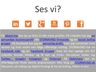 På about.me kan du se links til alle mine profiler. På LinkedIn har jeg en
personlige businessprofil, en STORMVIND firmaside og en Social Selling
gruppe. På Facebook har jeg en personlig profil, hvor jeg connecter med
venner og hvor andre kan følge offentlige indslag. STORMVIND har en
Facebook side og en Facebook Gruppe, hvor du kan spørge om ALT
indenfor Sociale Medier og få tips og tricks. Derudover elsker jeg
Twitter, Google+, Instagram og Pinterest. På Slideshare kan du
efterfølgende finde denne præsentation. Min blog på STORMVIND.dk
fokuserer på indlæg og Digital Strategi & Social Selling, håber vi ses!
Ses vi?
 